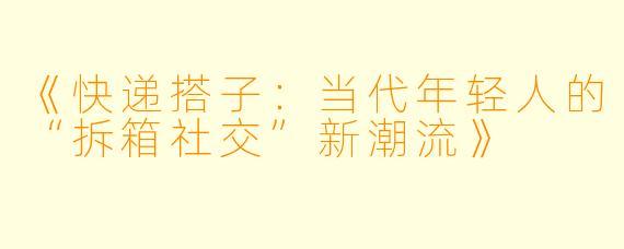 《快递搭子:当代年轻人的“拆箱社交”新潮流》