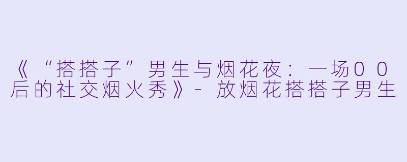 《“搭搭子”男生与烟花夜：一场00后的社交烟火秀》-放烟花搭搭子男生