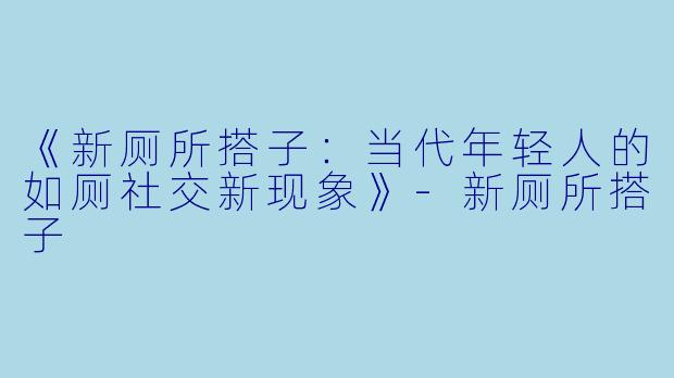 《新厕所搭子:当代年轻人的如厕社交新现象》