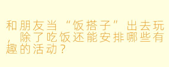 和朋友当“饭搭子”出去玩，除了吃饭还能安排哪些有趣的活动？