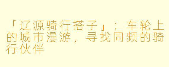 「辽源骑行搭子」：车轮上的城市漫游，寻找同频的骑行伙伴