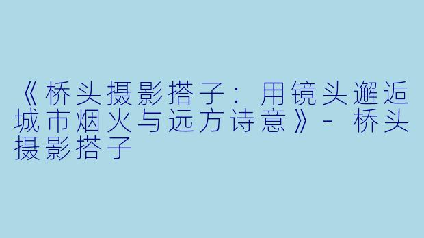 《桥头摄影搭子：用镜头邂逅城市烟火与远方诗意》-桥头摄影搭子