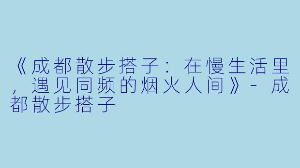 《成都散步搭子：在慢生活里，遇见同频的烟火人间》-成都散步搭子