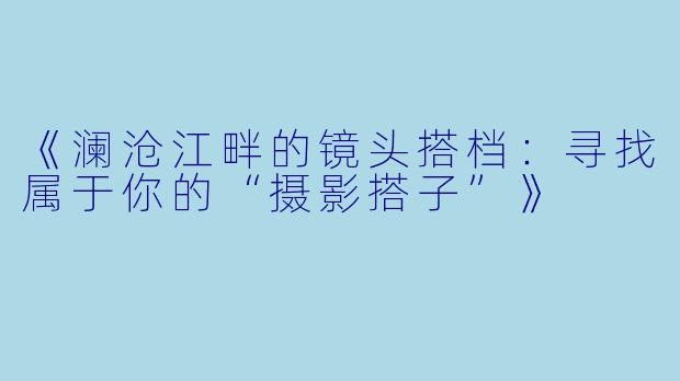《澜沧江畔的镜头搭档:寻找属于你的“摄影搭子”》