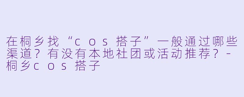 在桐乡找“cos搭子”一般通过哪些渠道？有没有本地社团或活动推荐？-桐乡cos搭子