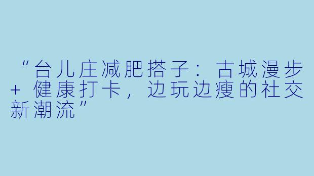 “台儿庄减肥搭子：古城漫步+健康打卡，边玩边瘦的社交新潮流”