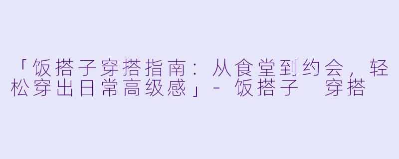 「饭搭子穿搭指南：从食堂到约会，轻松穿出日常高级感」-饭搭子 穿搭