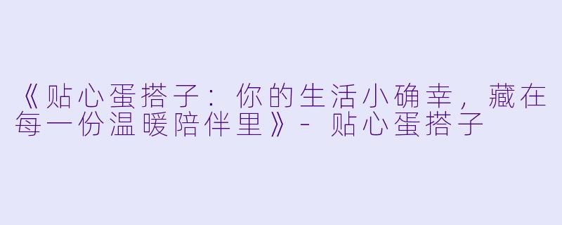 《贴心蛋搭子：你的生活小确幸，藏在每一份温暖陪伴里》-贴心蛋搭子