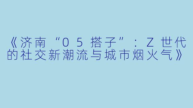 《济南“05搭子”：Z世代的社交新潮流与城市烟火气》