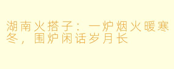 湖南火搭子：一炉烟火暖寒冬，围炉闲话岁月长