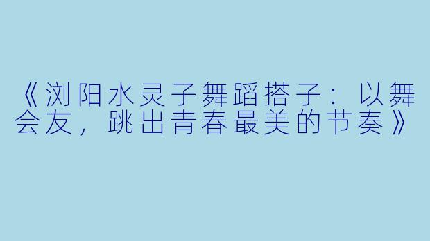 《浏阳水灵子舞蹈搭子：以舞会友，跳出青春最美的节奏》