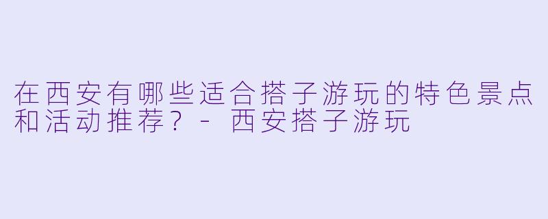 在西安有哪些适合搭子游玩的特色景点和活动推荐？-西安搭子游玩