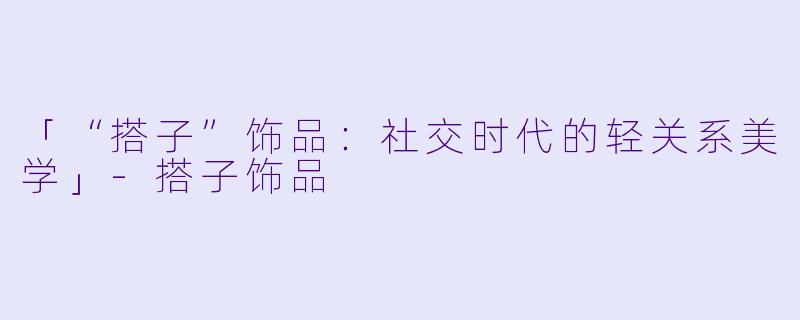 「“搭子”饰品：社交时代的轻关系美学」-搭子饰品