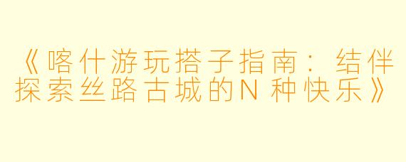 《喀什游玩搭子指南：结伴探索丝路古城的N种快乐》