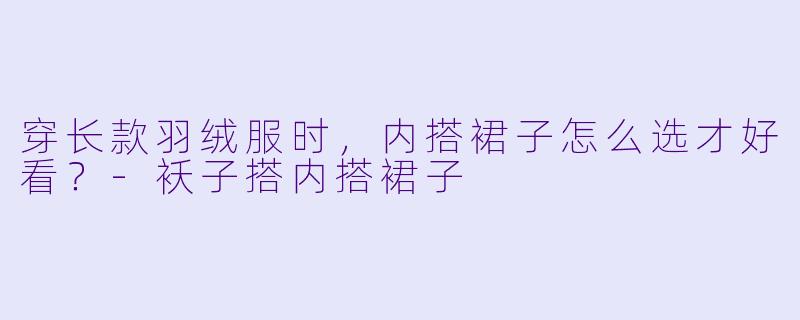 穿长款羽绒服时，内搭裙子怎么选才好看？-袄子搭内搭裙子