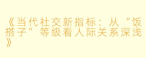 《当代社交新指标：从“饭搭子”等级看人际关系深浅》
