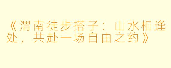 《渭南徒步搭子：山水相逢处，共赴一场自由之约》