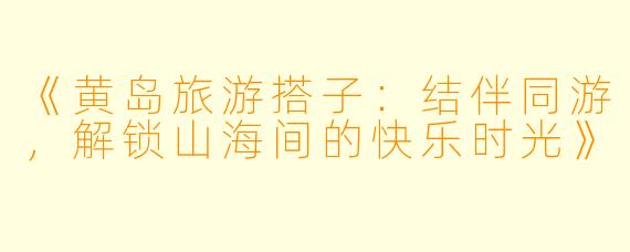 《黄岛旅游搭子：结伴同游，解锁山海间的快乐时光》