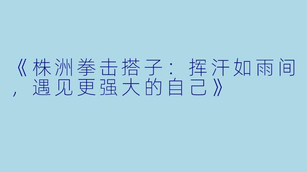 《株洲拳击搭子：挥汗如雨间，遇见更强大的自己》
