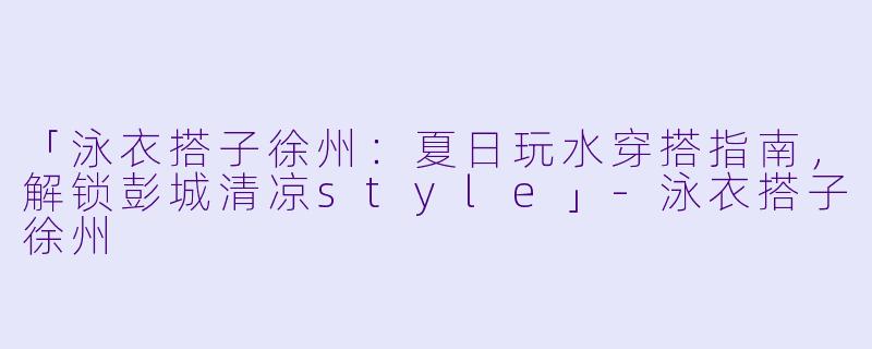 「泳衣搭子徐州：夏日玩水穿搭指南，解锁彭城清凉style」-泳衣搭子徐州
