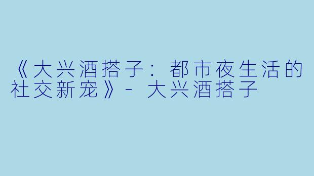 《大兴酒搭子：都市夜生活的社交新宠》-大兴酒搭子
