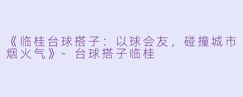 《临桂台球搭子：以球会友，碰撞城市烟火气》-台球搭子临桂