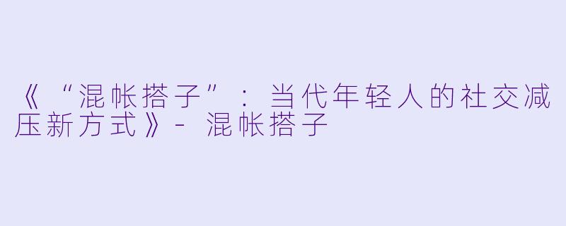 《“混帐搭子”：当代年轻人的社交减压新方式》-混帐搭子