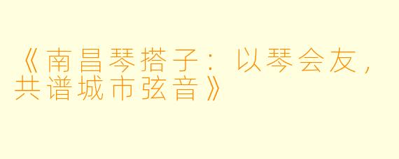 《南昌琴搭子:以琴会友,共谱城市弦音》