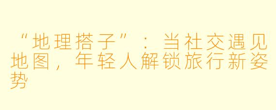 “地理搭子”：当社交遇见地图，年轻人解锁旅行新姿势