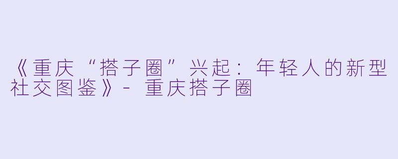 《重庆“搭子圈”兴起：年轻人的新型社交图鉴》-重庆搭子圈
