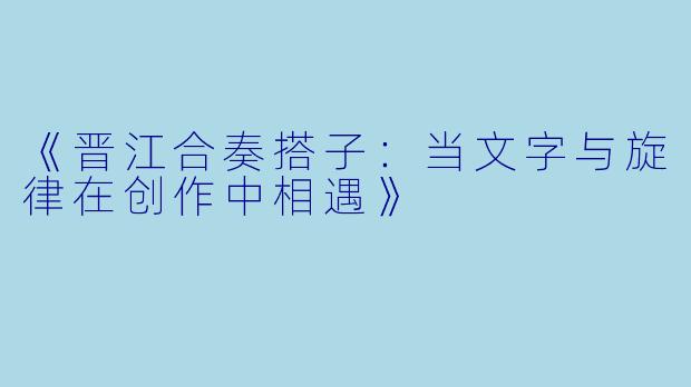 《晋江合奏搭子：当文字与旋律在创作中相遇》