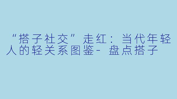 “搭子社交”走红：当代年轻人的轻关系图鉴-盘点搭子