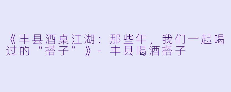 《丰县酒桌江湖：那些年，我们一起喝过的“搭子”》-丰县喝酒搭子