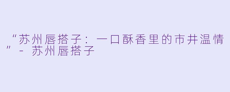 “苏州唇搭子：一口酥香里的市井温情”-苏州唇搭子