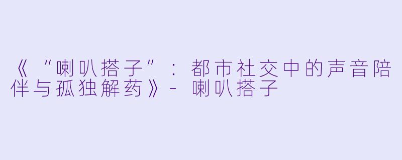 《“喇叭搭子”：都市社交中的声音陪伴与孤独解药》-喇叭搭子