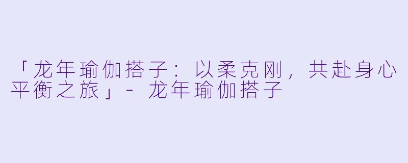 「龙年瑜伽搭子：以柔克刚，共赴身心平衡之旅」-龙年瑜伽搭子