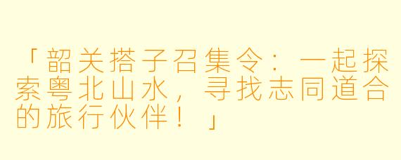 「韶关搭子召集令：一起探索粤北山水，寻找志同道合的旅行伙伴！」
