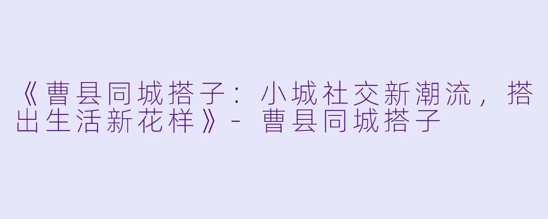 《曹县同城搭子:小城社交新潮流,搭出生活新花样》