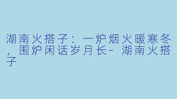 湖南火搭子：一炉烟火暖寒冬，围炉闲话岁月长-湖南火搭子