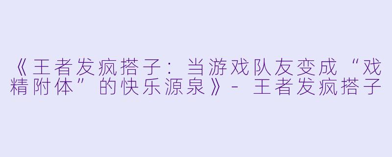 《王者发疯搭子：当游戏队友变成“戏精附体”的快乐源泉》