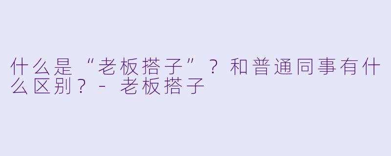 什么是“老板搭子”？和普通同事有什么区别？-老板搭子