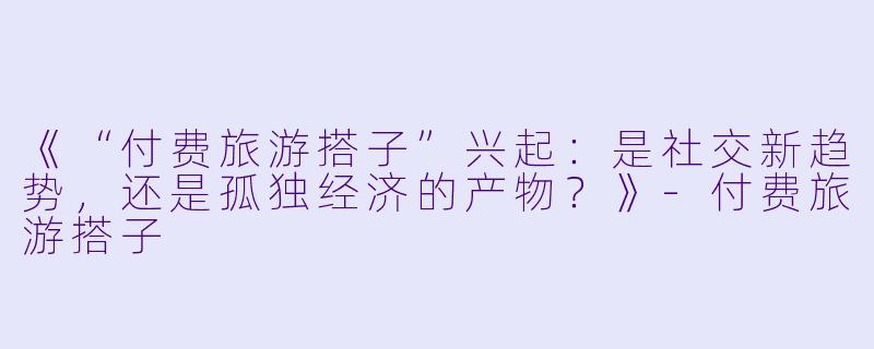 《“付费旅游搭子”兴起：是社交新趋势，还是孤独经济的产物？》-付费旅游搭子