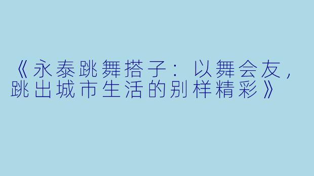 《永泰跳舞搭子：以舞会友，跳出城市生活的别样精彩》