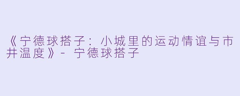 《宁德球搭子：小城里的运动情谊与市井温度》-宁德球搭子