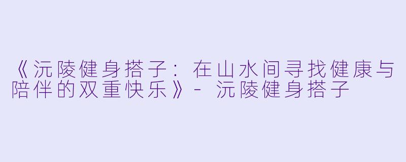 《沅陵健身搭子：在山水间寻找健康与陪伴的双重快乐》-沅陵健身搭子