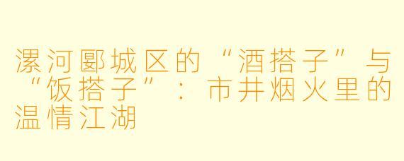 漯河郾城区的“酒搭子”与“饭搭子”：市井烟火里的温情江湖