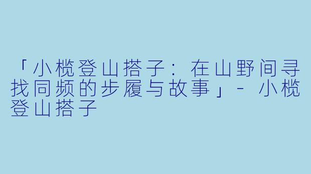 「小榄登山搭子：在山野间寻找同频的步履与故事」-小榄登山搭子