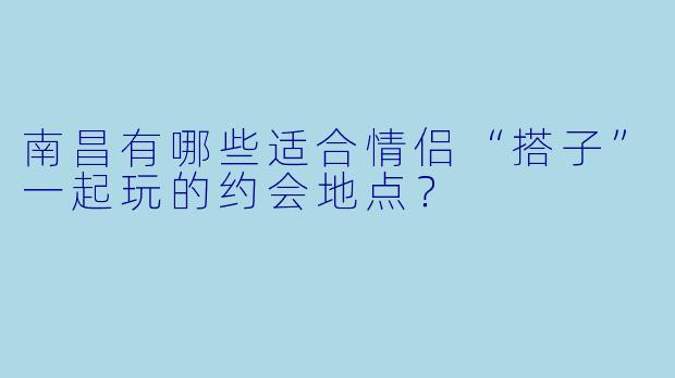 南昌有哪些适合情侣“搭子”一起玩的约会地点？