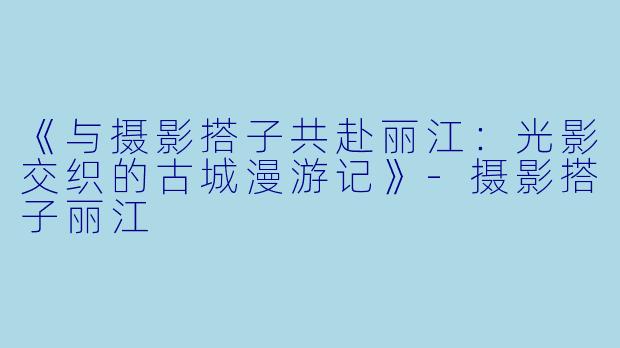 《与摄影搭子共赴丽江：光影交织的古城漫游记》-摄影搭子丽江