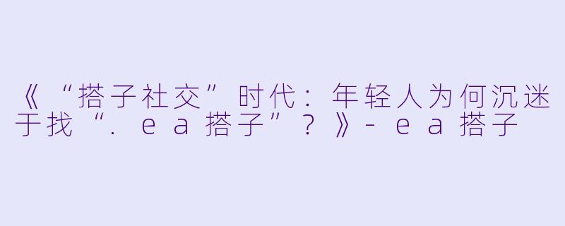 《“搭子社交”时代：年轻人为何沉迷于找“.ea搭子”？》-ea搭子